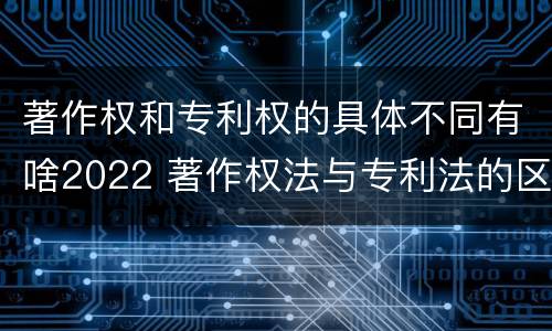著作权和专利权的具体不同有啥2022 著作权法与专利法的区别