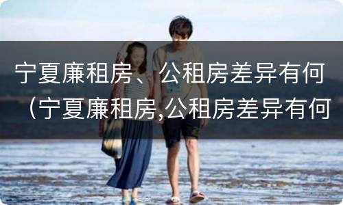 宁夏廉租房、公租房差异有何（宁夏廉租房,公租房差异有何规定）