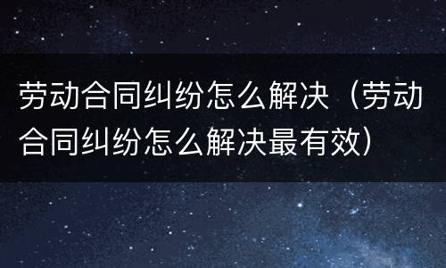劳动合同纠纷怎么解决（劳动合同纠纷怎么解决最有效）