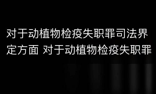 对于动植物检疫失职罪司法界定方面 对于动植物检疫失职罪司法界定方面的研究