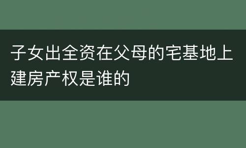 子女出全资在父母的宅基地上建房产权是谁的