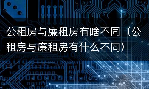 公租房与廉租房有啥不同（公租房与廉租房有什么不同）