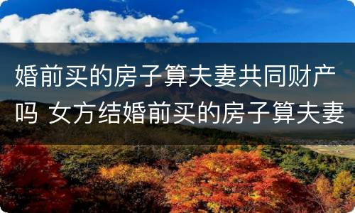 婚前买的房子算夫妻共同财产吗 女方结婚前买的房子算夫妻共同财产吗