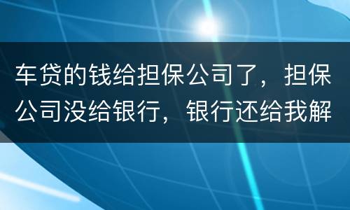 车贷的钱给担保公司了，担保公司没给银行，银行还给我解压了，但是信用卡肖不了，咱办