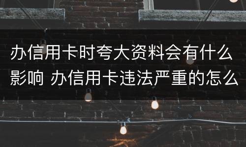 办信用卡时夸大资料会有什么影响 办信用卡违法严重的怎么处理