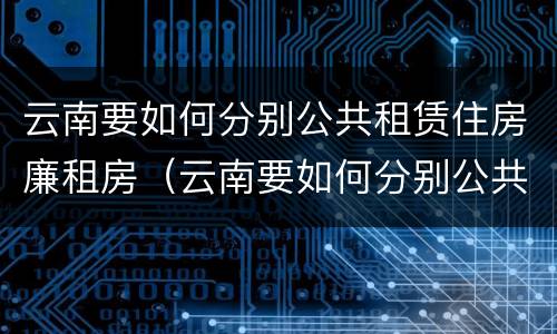 云南要如何分别公共租赁住房廉租房（云南要如何分别公共租赁住房廉租房的真假）