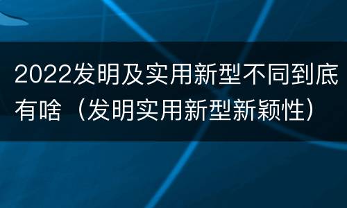 2022发明及实用新型不同到底有啥（发明实用新型新颖性）