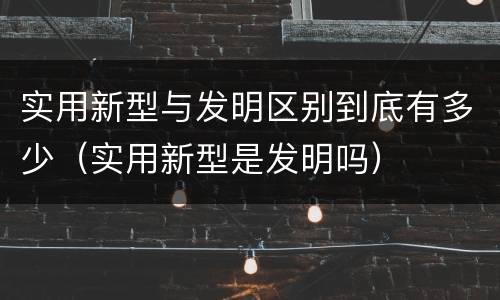 实用新型与发明区别到底有多少（实用新型是发明吗）