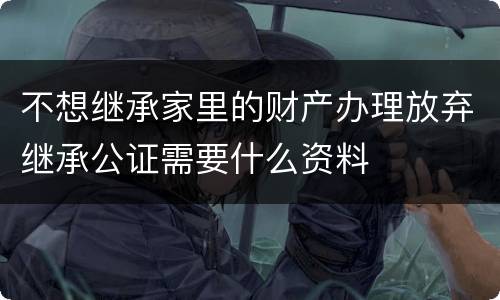 不想继承家里的财产办理放弃继承公证需要什么资料