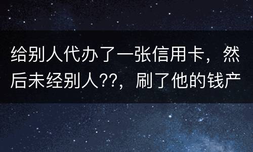 给别人代办了一张信用卡，然后未经别人??，刷了他的钱产生了逾期，给人家把钱还了，