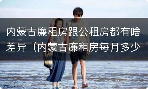 内蒙古廉租房跟公租房都有啥差异（内蒙古廉租房每月多少钱）