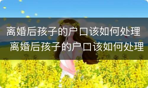 离婚后孩子的户口该如何处理 离婚后孩子的户口该如何处理好