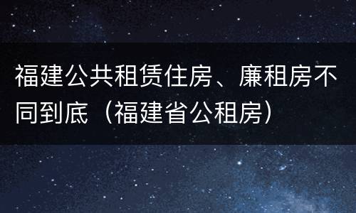 福建公共租赁住房、廉租房不同到底（福建省公租房）