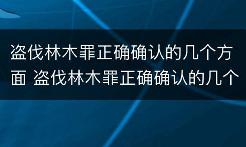 盗伐林木罪正确确认的几个方面 盗伐林木罪正确确认的几个方面是什么