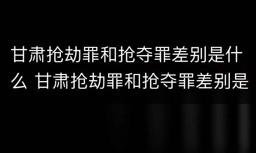甘肃抢劫罪和抢夺罪差别是什么 甘肃抢劫罪和抢夺罪差别是什么意思