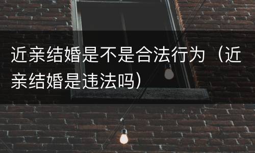 近亲结婚是不是合法行为（近亲结婚是违法吗）