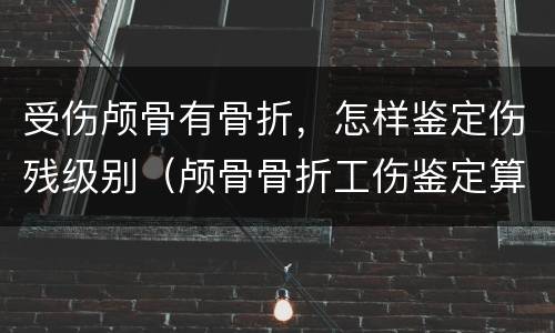 受伤颅骨有骨折，怎样鉴定伤残级别（颅骨骨折工伤鉴定算几级伤残）