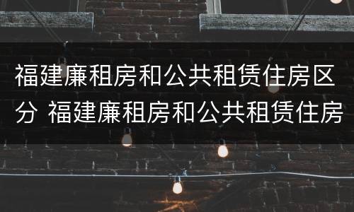 福建廉租房和公共租赁住房区分 福建廉租房和公共租赁住房区分标准