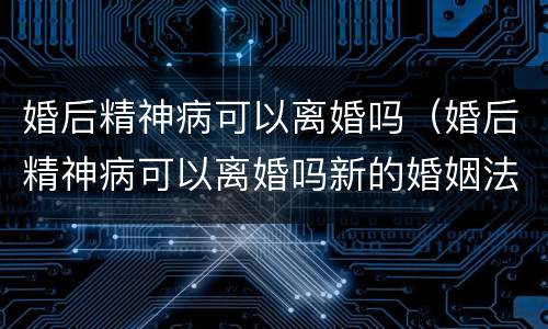 婚后精神病可以离婚吗（婚后精神病可以离婚吗新的婚姻法规定）