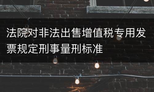 法院对非法出售增值税专用发票规定刑事量刑标准