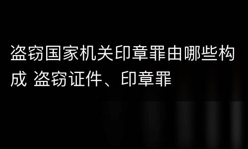 盗窃国家机关印章罪由哪些构成 盗窃证件、印章罪