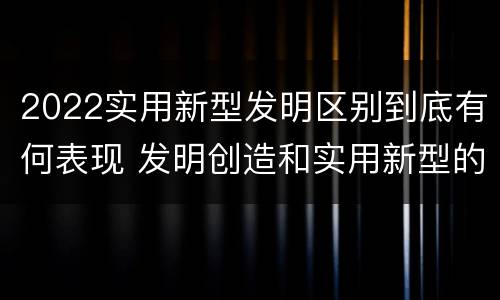 2022实用新型发明区别到底有何表现 发明创造和实用新型的区别