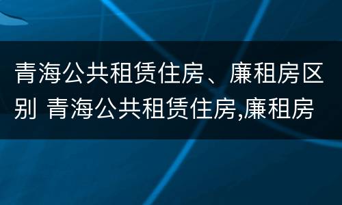 青海公共租赁住房、廉租房区别 青海公共租赁住房,廉租房区别在哪