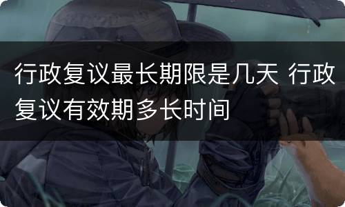 行政复议最长期限是几天 行政复议有效期多长时间