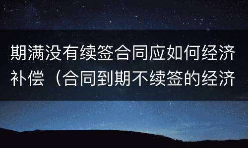 期满没有续签合同应如何经济补偿（合同到期不续签的经济补偿怎么算的）