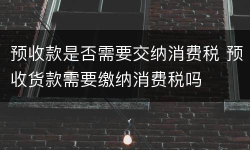 预收款是否需要交纳消费税 预收货款需要缴纳消费税吗
