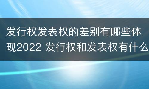 发行权发表权的差别有哪些体现2022 发行权和发表权有什么区别