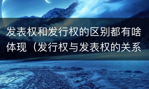 发表权和发行权的区别都有啥体现（发行权与发表权的关系）