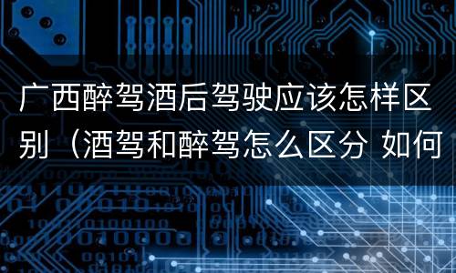 广西醉驾酒后驾驶应该怎样区别（酒驾和醉驾怎么区分 如何判定酒驾和醉驾）