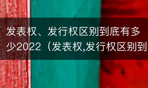 发表权、发行权区别到底有多少2022（发表权,发行权区别到底有多少2022年的）