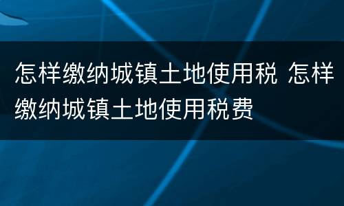 怎样缴纳城镇土地使用税 怎样缴纳城镇土地使用税费