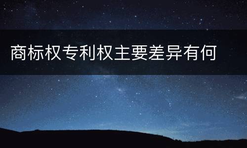 商标权专利权主要差异有何