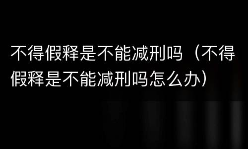 不得假释是不能减刑吗（不得假释是不能减刑吗怎么办）