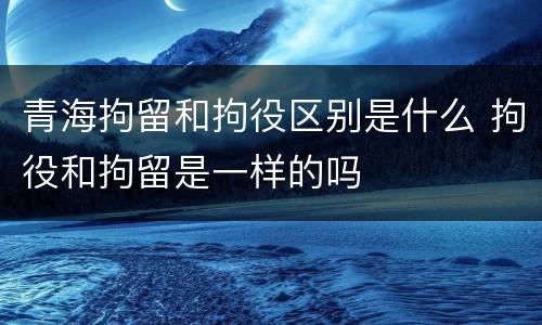 青海拘留和拘役区别是什么 拘役和拘留是一样的吗
