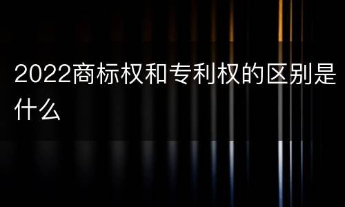 2022商标权和专利权的区别是什么