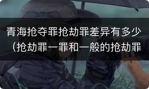 青海抢夺罪抢劫罪差异有多少（抢劫罪一罪和一般的抢劫罪）