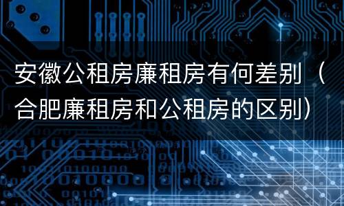 安徽公租房廉租房有何差别（合肥廉租房和公租房的区别）