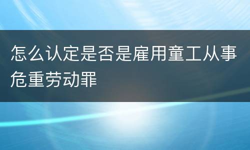 怎么认定是否是雇用童工从事危重劳动罪