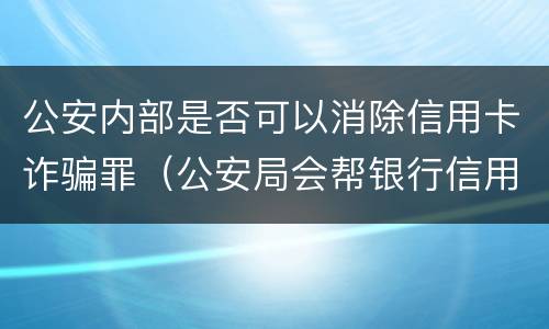 公安内部是否可以消除信用卡诈骗罪（公安局会帮银行信用卡追讨吗）
