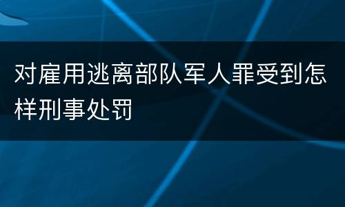对雇用逃离部队军人罪受到怎样刑事处罚