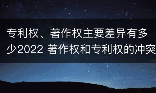 专利权、著作权主要差异有多少2022 著作权和专利权的冲突