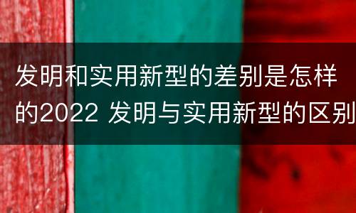 发明和实用新型的差别是怎样的2022 发明与实用新型的区别有