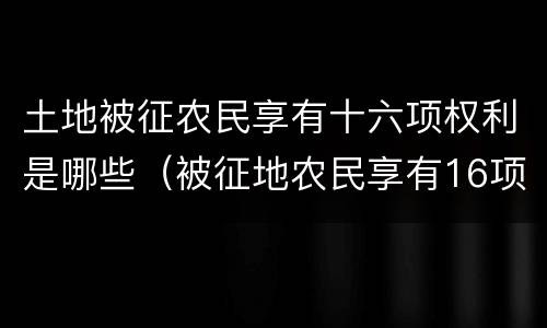 土地被征农民享有十六项权利是哪些（被征地农民享有16项权利）