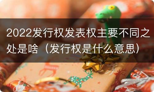2022发行权发表权主要不同之处是啥（发行权是什么意思）