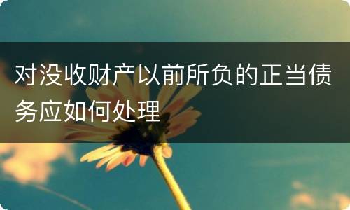 对没收财产以前所负的正当债务应如何处理