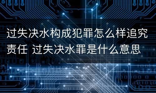 过失决水构成犯罪怎么样追究责任 过失决水罪是什么意思